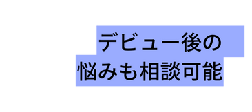 デビュー後の 悩みも相談可能